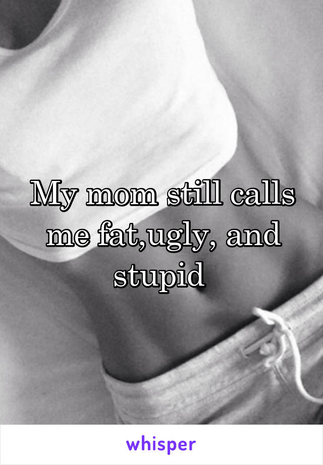 My mom still calls me fat,ugly, and stupid 