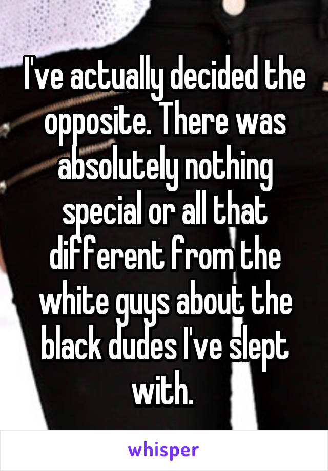 I've actually decided the opposite. There was absolutely nothing special or all that different from the white guys about the black dudes I've slept with. 