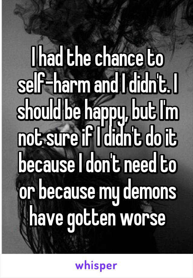 I had the chance to self-harm and I didn't. I should be happy, but I'm not sure if I didn't do it because I don't need to or because my demons have gotten worse