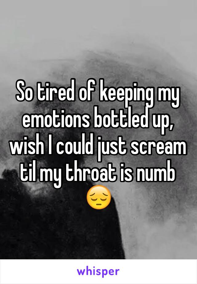 So tired of keeping my emotions bottled up, wish I could just scream til my throat is numb 😔