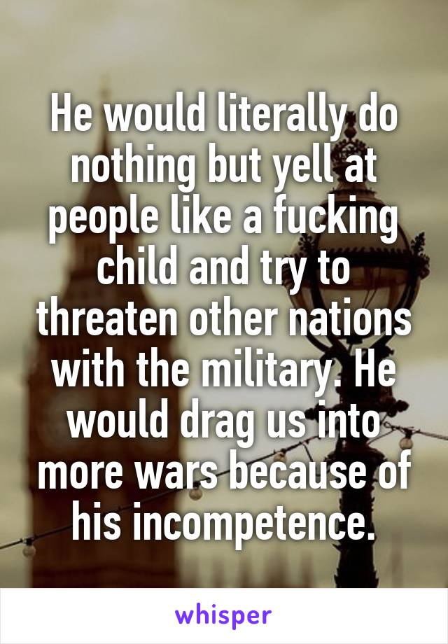 He would literally do nothing but yell at people like a fucking child and try to threaten other nations with the military. He would drag us into more wars because of his incompetence.