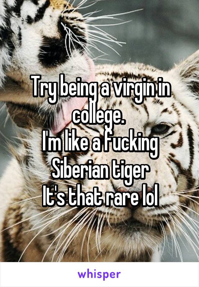 Try being a virgin in college. 
I'm like a fucking Siberian tiger
It's that rare lol
