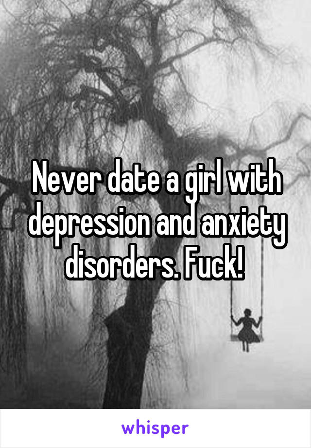 Never date a girl with depression and anxiety disorders. Fuck! 
