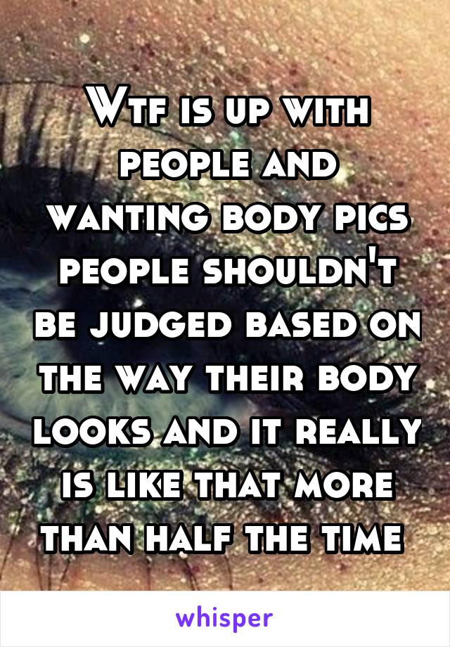 Wtf is up with people and wanting body pics people shouldn't be judged based on the way their body looks and it really is like that more than half the time 