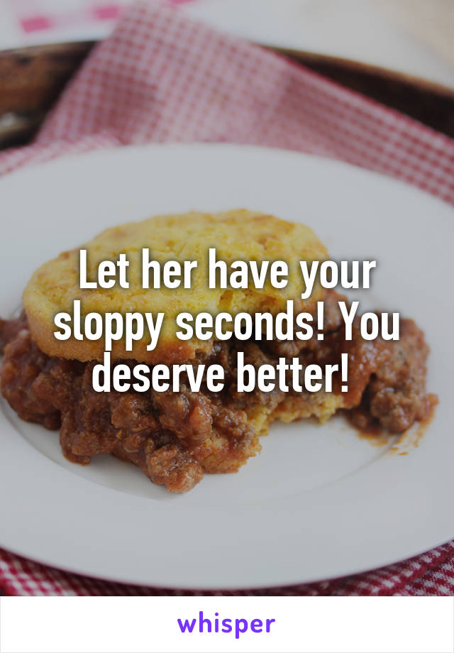 Let her have your sloppy seconds! You deserve better! 