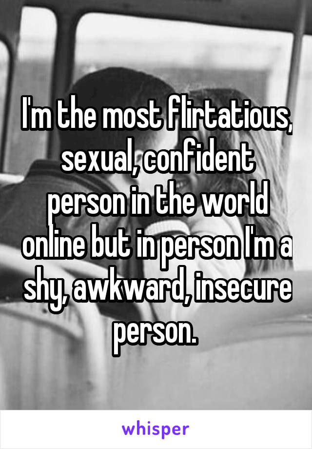 I'm the most flirtatious, sexual, confident person in the world online but in person I'm a shy, awkward, insecure person. 