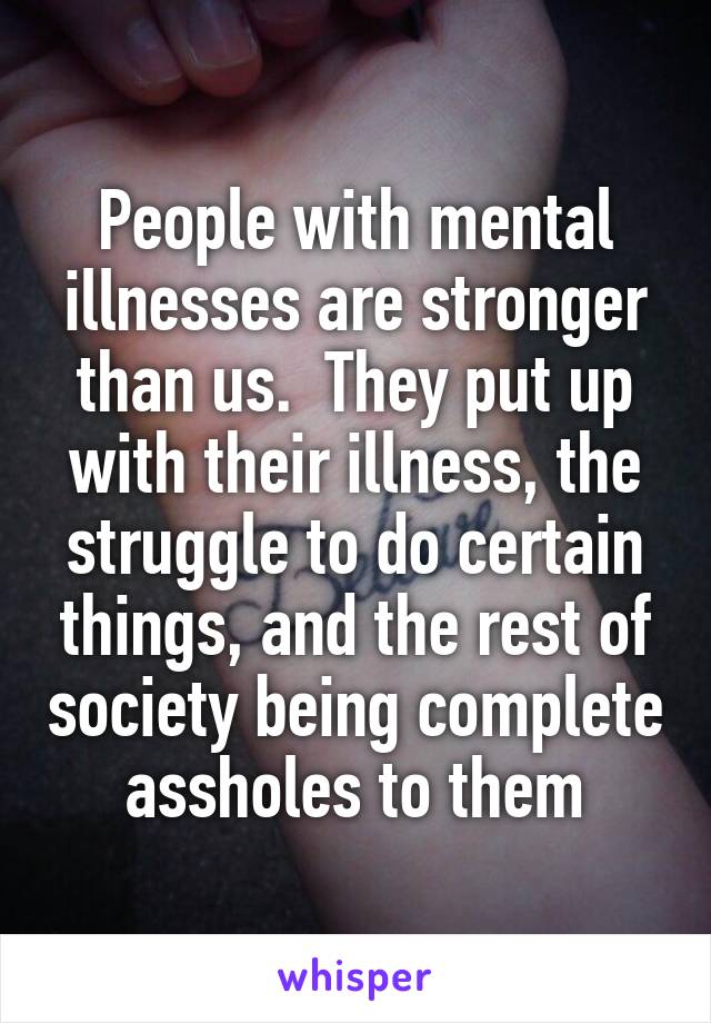 People with mental illnesses are stronger than us.  They put up with their illness, the struggle to do certain things, and the rest of society being complete assholes to them