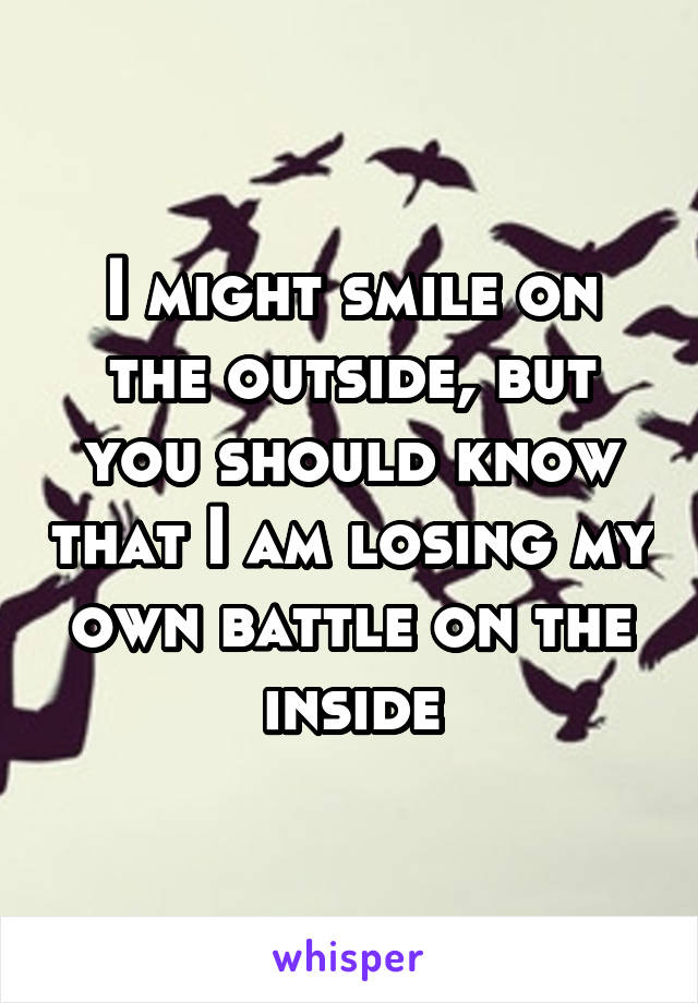 I might smile on the outside, but you should know that I am losing my own battle on the inside