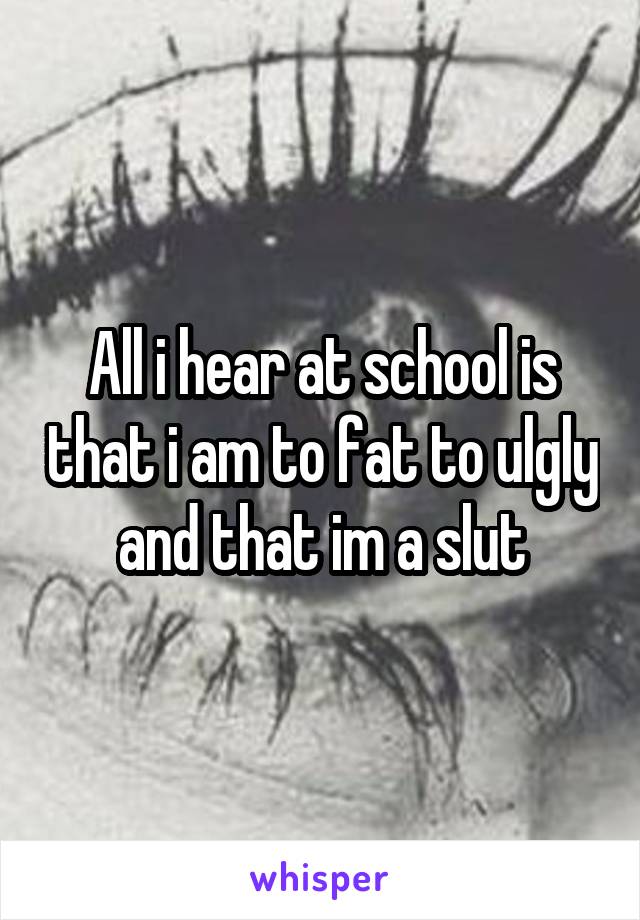 All i hear at school is that i am to fat to ulgly and that im a slut