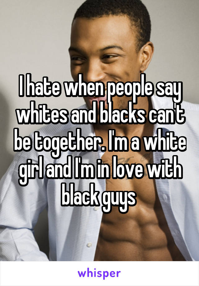 I hate when people say whites and blacks can't be together. I'm a white girl and I'm in love with black guys 