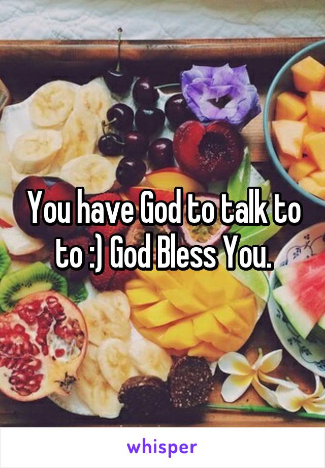 You have God to talk to to :) God Bless You.