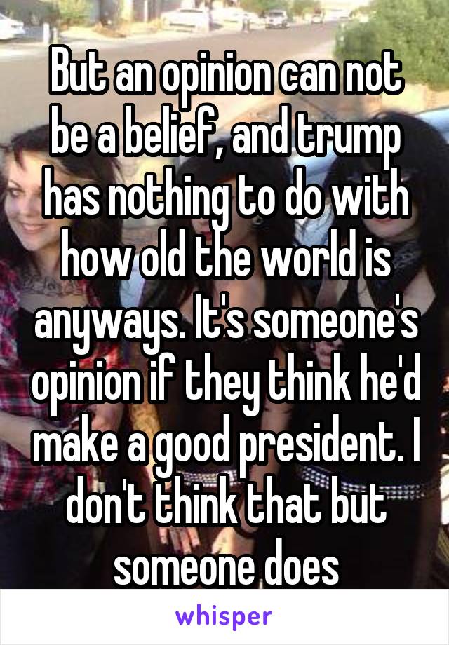 But an opinion can not be a belief, and trump has nothing to do with how old the world is anyways. It's someone's opinion if they think he'd make a good president. I don't think that but someone does