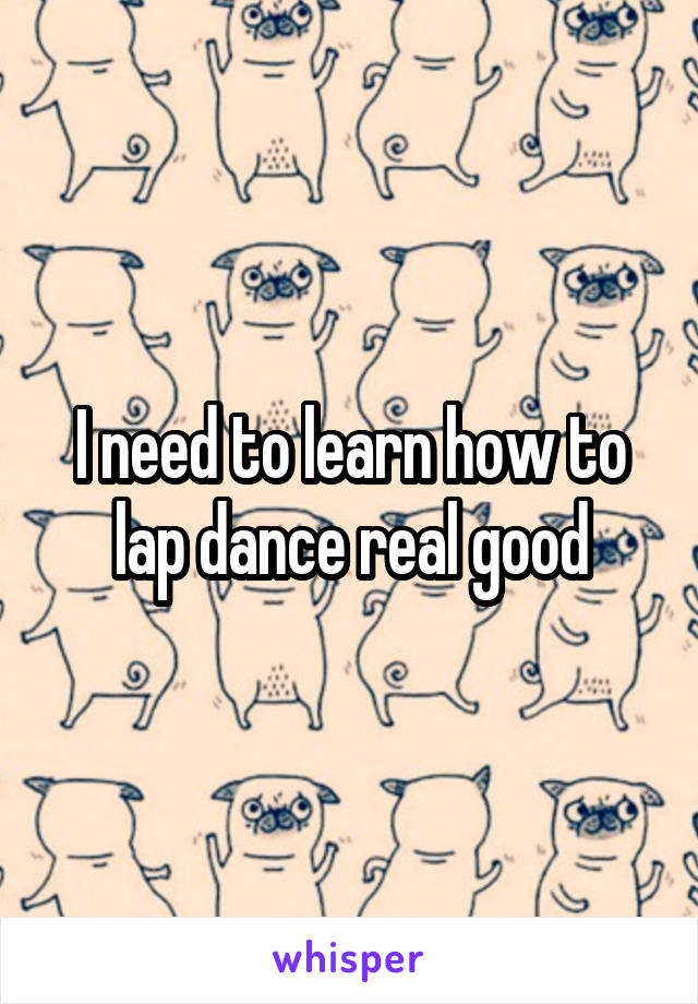 I need to learn how to lap dance real good