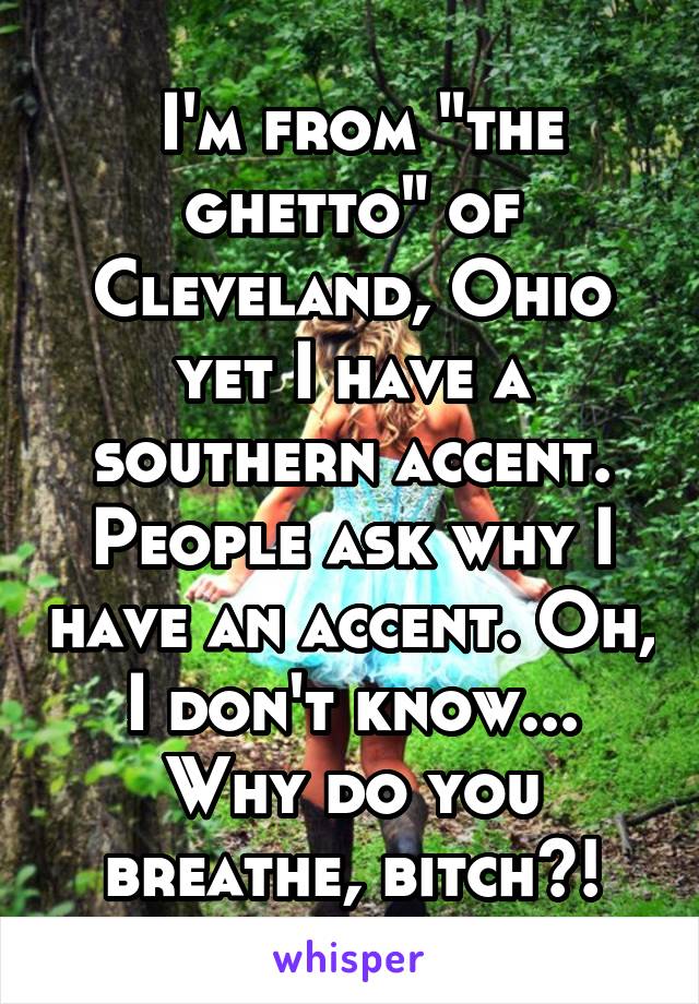  I'm from "the ghetto" of Cleveland, Ohio yet I have a southern accent. People ask why I have an accent. Oh, I don't know... Why do you breathe, bitch?!