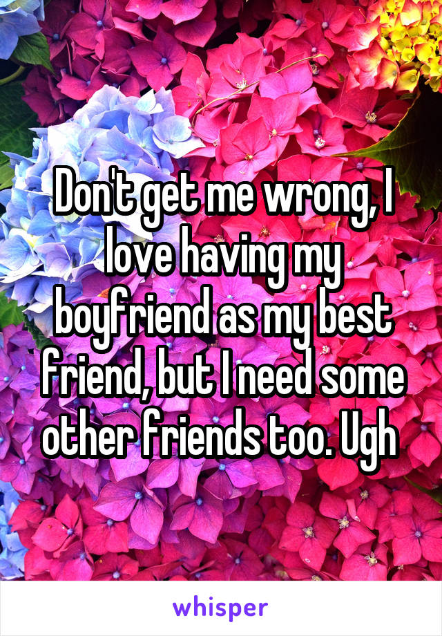 Don't get me wrong, I love having my boyfriend as my best friend, but I need some other friends too. Ugh 