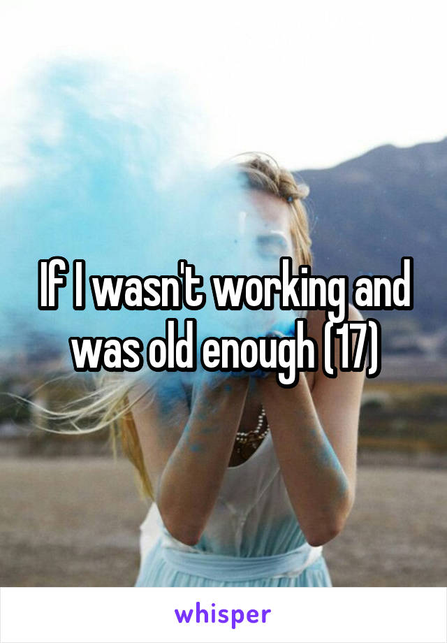 If I wasn't working and was old enough (17)
