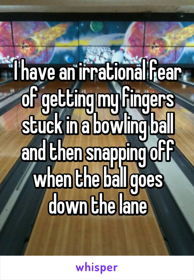 I have an irrational fear of getting my fingers stuck in a bowling ball and then snapping off when the ball goes down the lane