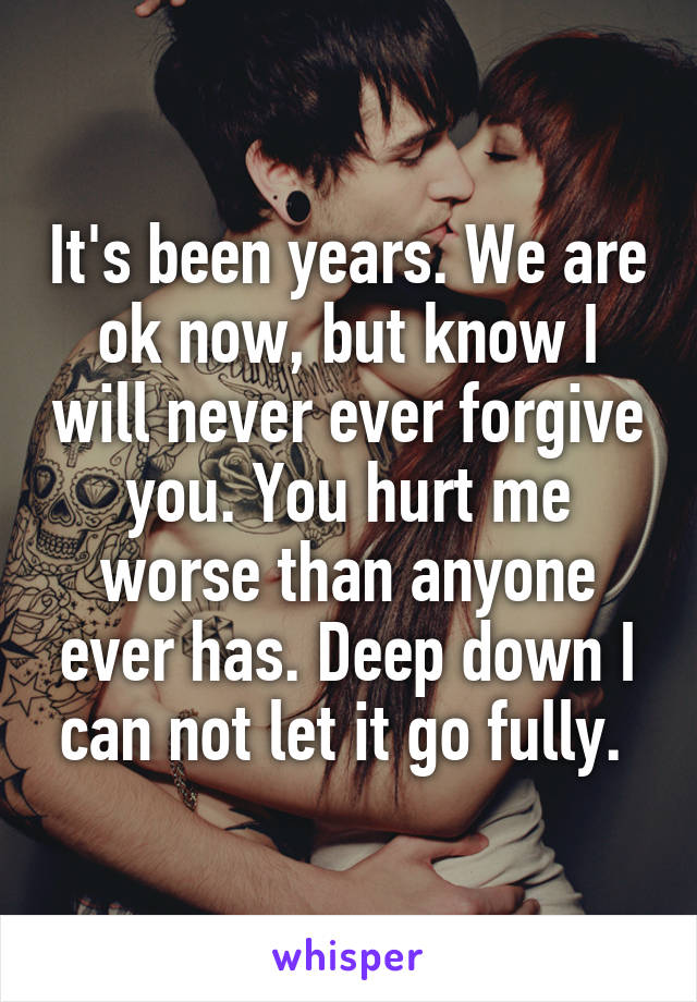 It's been years. We are ok now, but know I will never ever forgive you. You hurt me worse than anyone ever has. Deep down I can not let it go fully. 