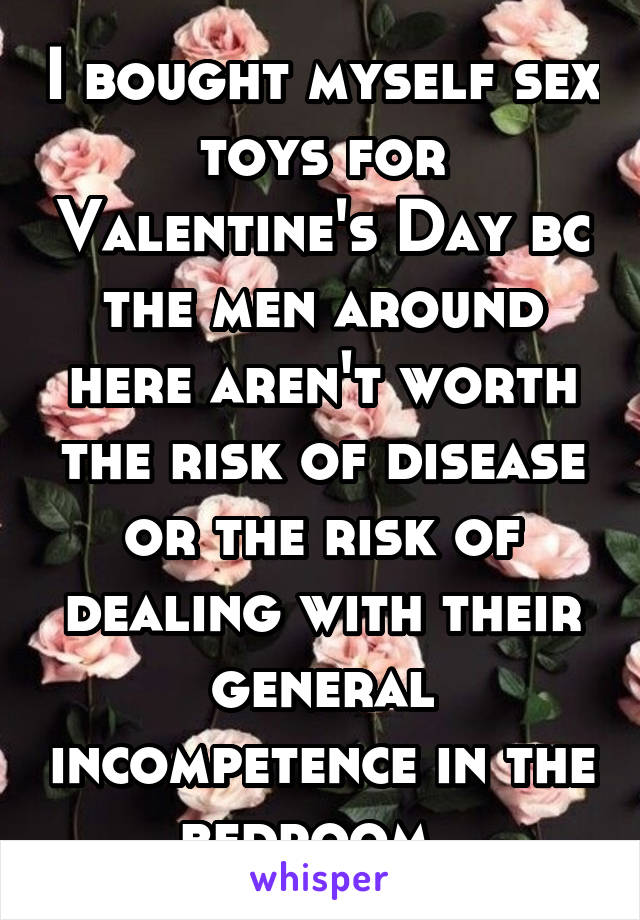 I bought myself sex toys for Valentine's Day bc the men around here aren't worth the risk of disease or the risk of dealing with their general incompetence in the bedroom. 