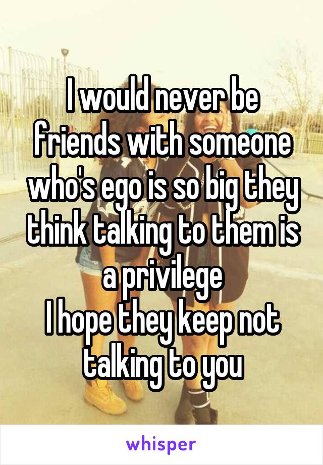 I would never be friends with someone who's ego is so big they think talking to them is a privilege
I hope they keep not talking to you