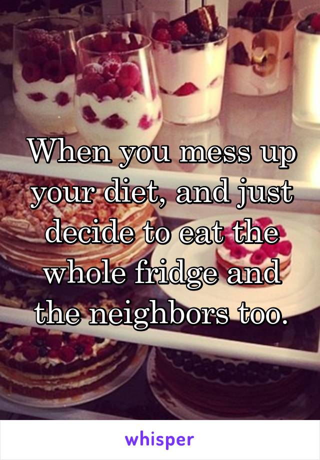 When you mess up your diet, and just decide to eat the whole fridge and the neighbors too.