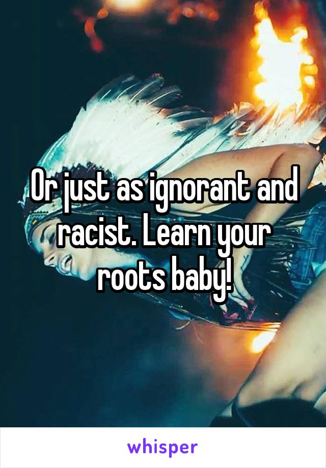 Or just as ignorant and racist. Learn your roots baby!