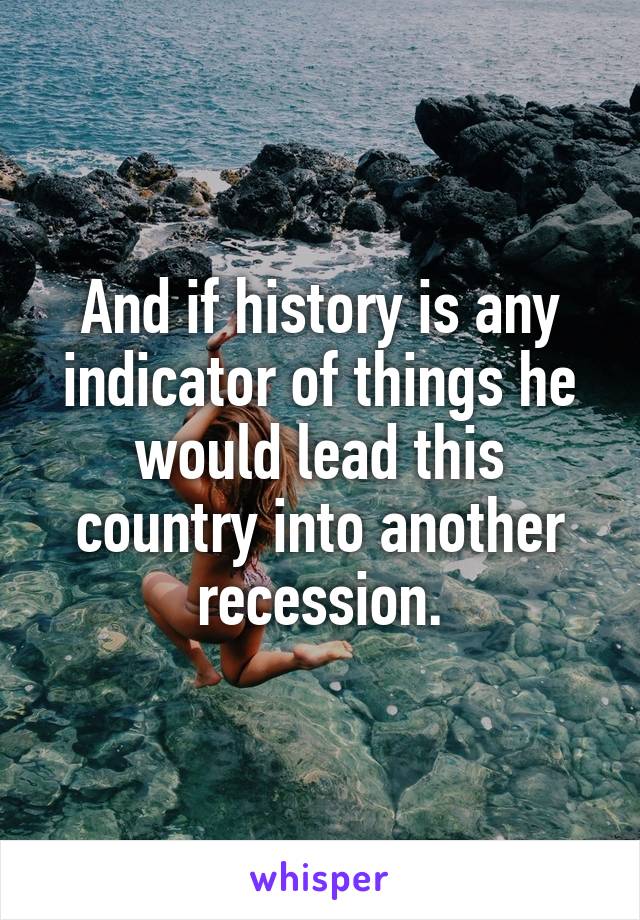 And if history is any indicator of things he would lead this country into another recession.