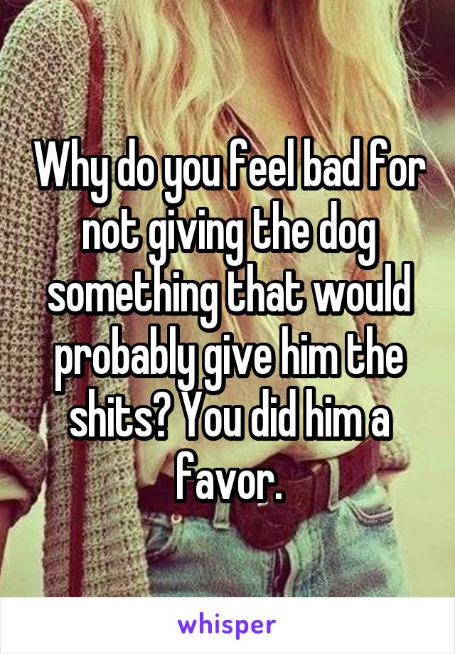 Why do you feel bad for not giving the dog something that would probably give him the shits? You did him a favor.