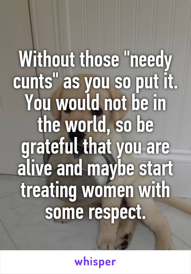 Without those "needy cunts" as you so put it. You would not be in the world, so be grateful that you are alive and maybe start treating women with some respect.