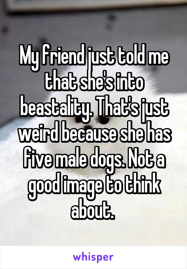 My friend just told me that she's into beastality. That's just weird because she has five male dogs. Not a good image to think about. 