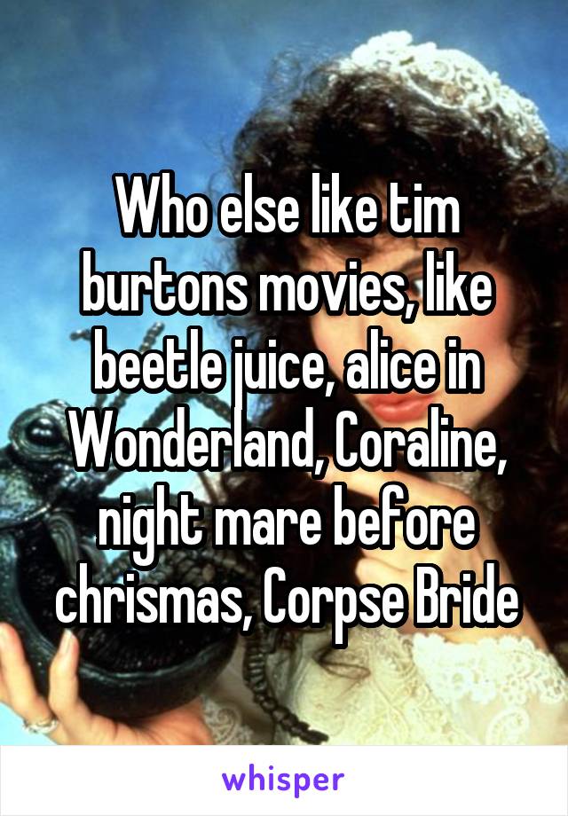 Who else like tim burtons movies, like beetle juice, alice in Wonderland, Coraline, night mare before chrismas, Corpse Bride