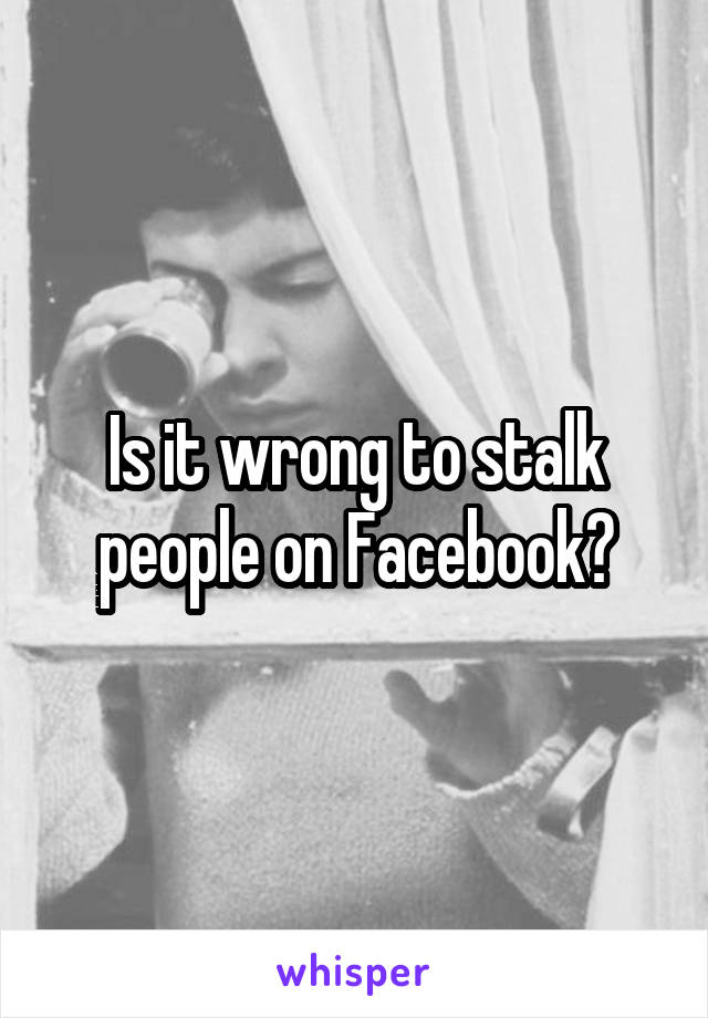Is it wrong to stalk people on Facebook?