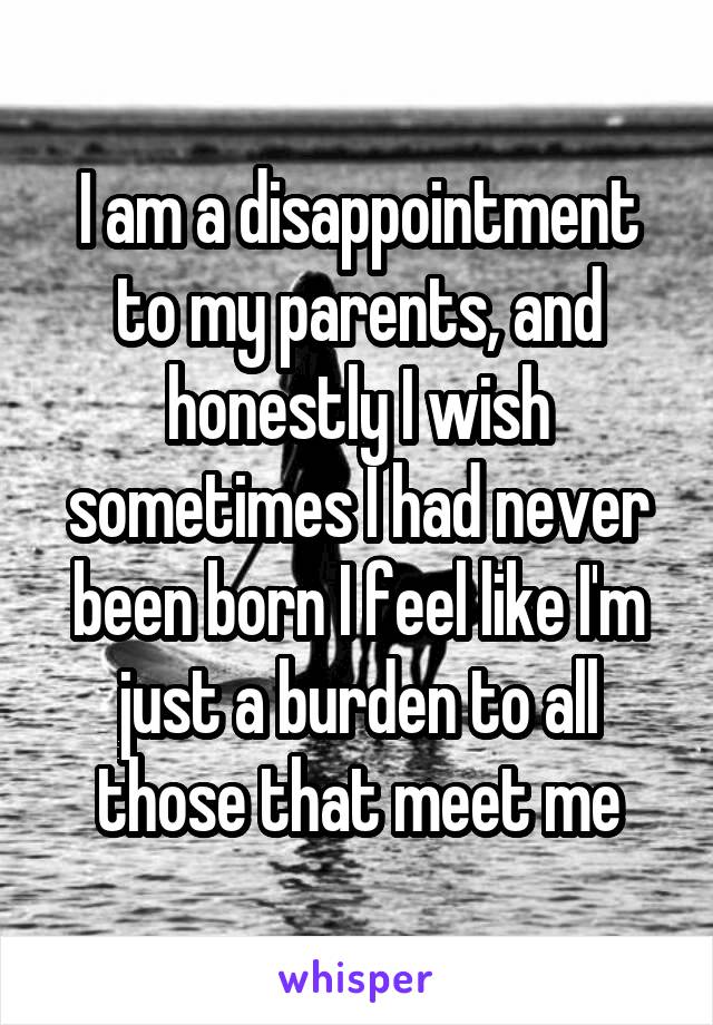 I am a disappointment to my parents, and honestly I wish sometimes I had never been born I feel like I'm just a burden to all those that meet me