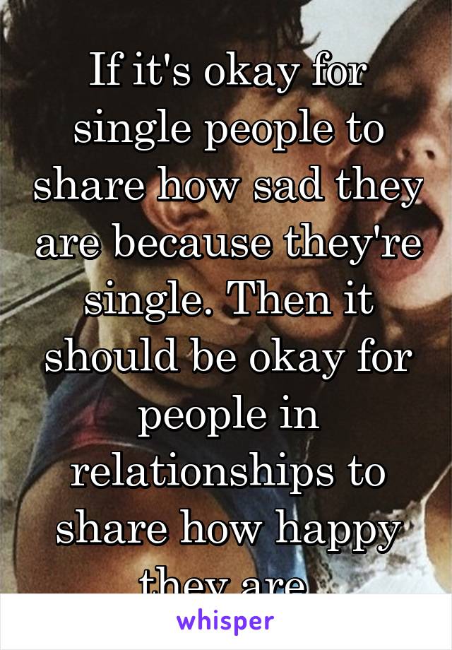 If it's okay for single people to share how sad they are because they're single. Then it should be okay for people in relationships to share how happy they are.