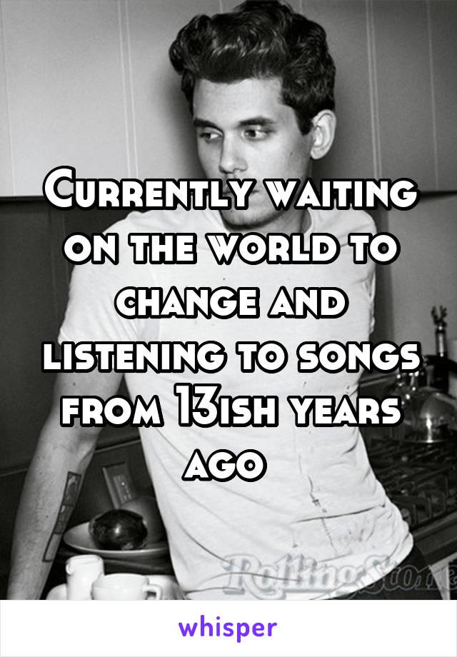 Currently waiting on the world to change and listening to songs from 13ish years ago 