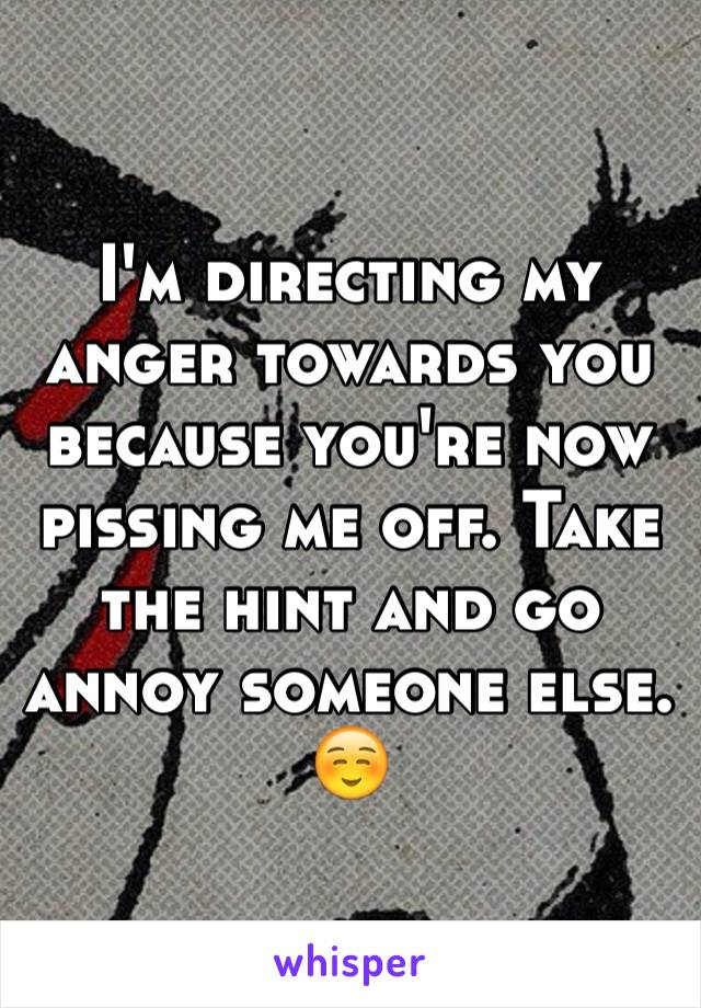 I'm directing my anger towards you because you're now pissing me off. Take the hint and go annoy someone else. ☺️