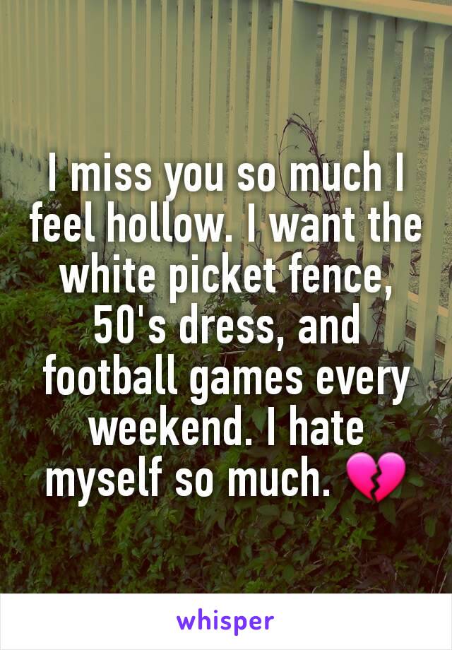 I miss you so much I feel hollow. I want the white picket fence, 50's dress, and football games every weekend. I hate myself so much. 💔