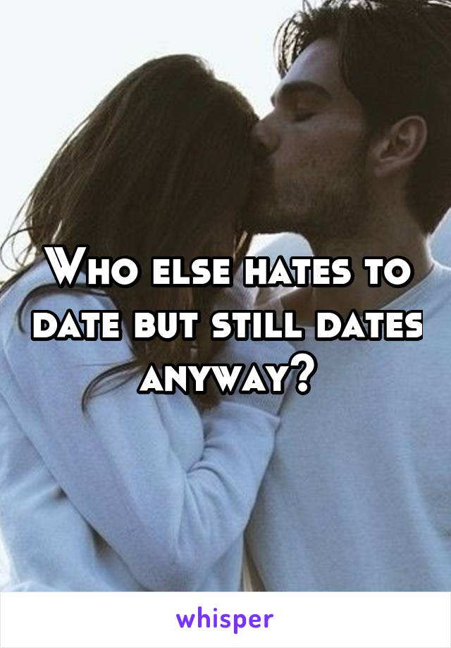 Who else hates to date but still dates anyway?
