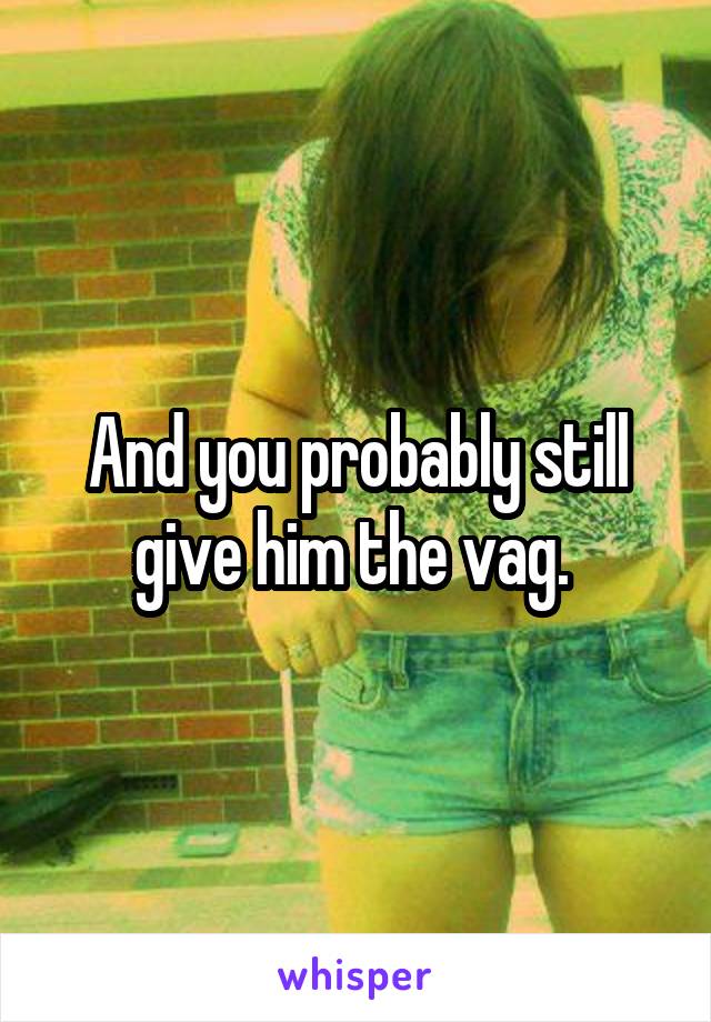 And you probably still give him the vag. 