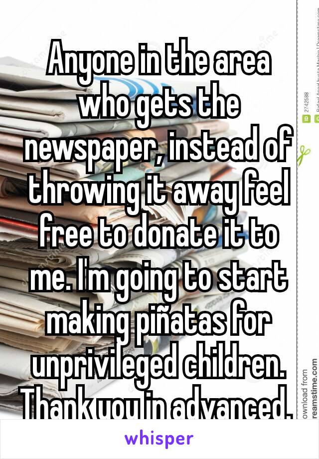 Anyone in the area who gets the newspaper, instead of throwing it away feel free to donate it to me. I'm going to start making piñatas for unprivileged children. Thank you in advanced. 