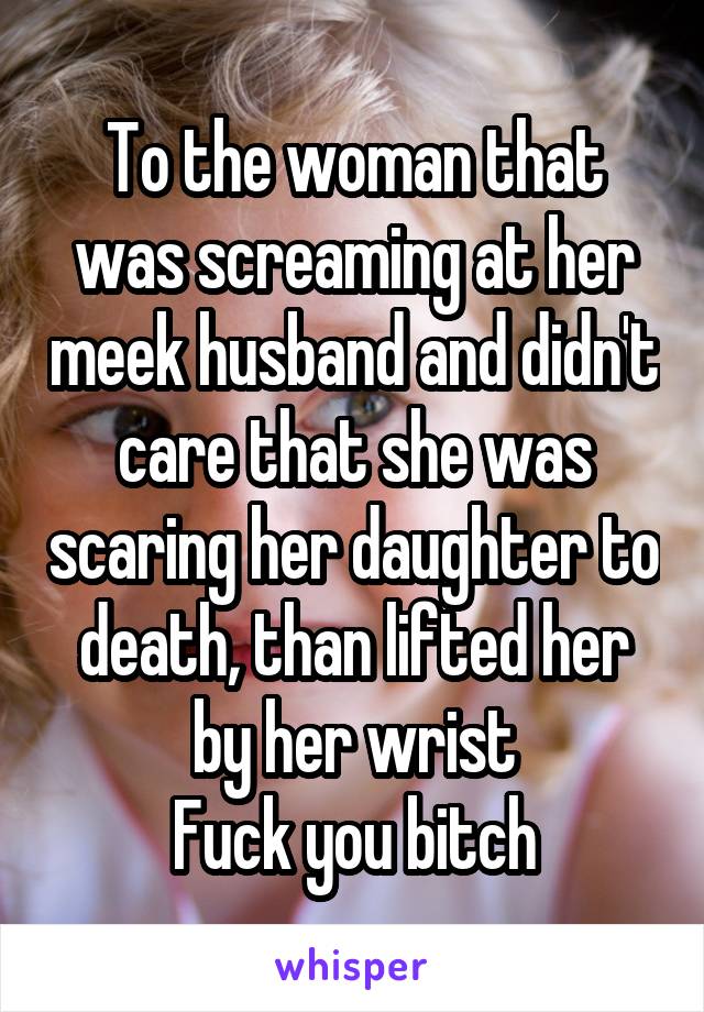 To the woman that was screaming at her meek husband and didn't care that she was scaring her daughter to death, than lifted her by her wrist
Fuck you bitch