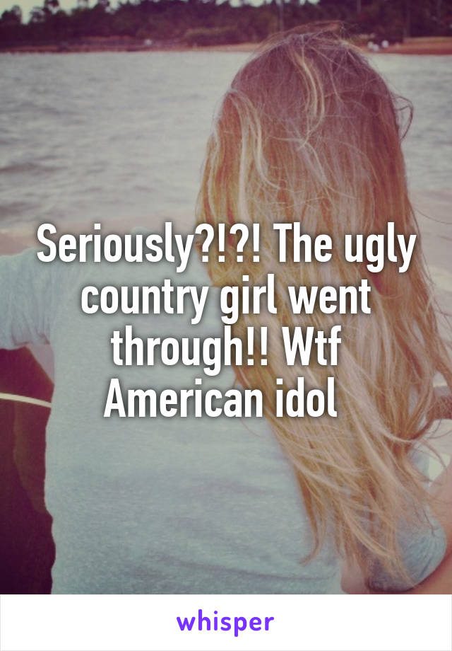 Seriously?!?! The ugly country girl went through!! Wtf American idol 