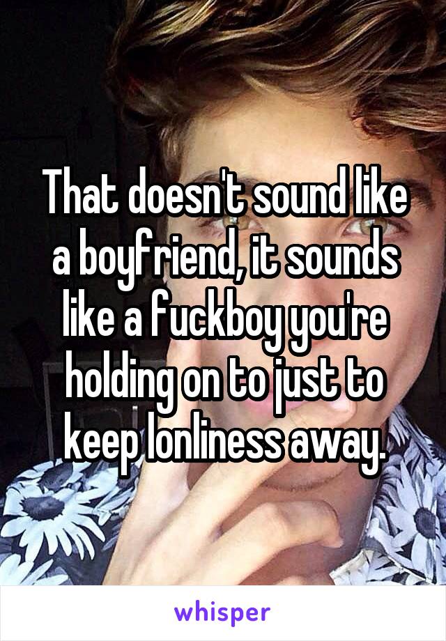 That doesn't sound like a boyfriend, it sounds like a fuckboy you're holding on to just to keep lonliness away.