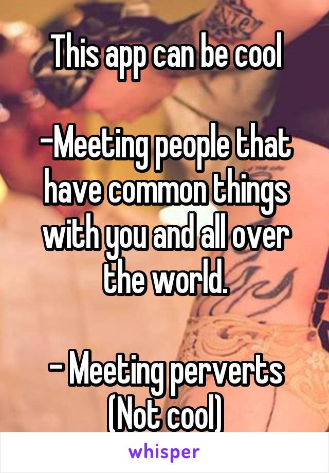 This app can be cool

-Meeting people that have common things with you and all over the world.

- Meeting perverts (Not cool)