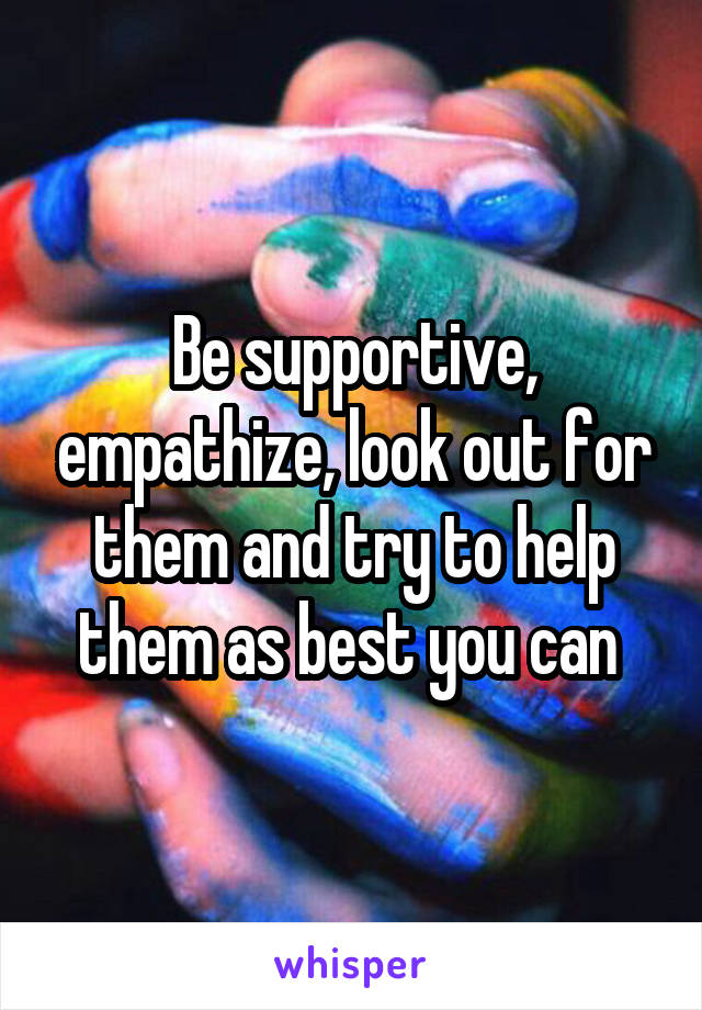 Be supportive, empathize, look out for them and try to help them as best you can 