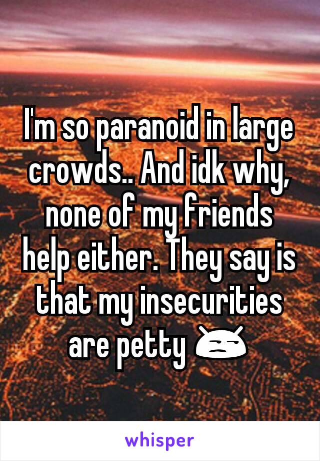 I'm so paranoid in large crowds.. And idk why, none of my friends help either. They say is that my insecurities are petty 😒