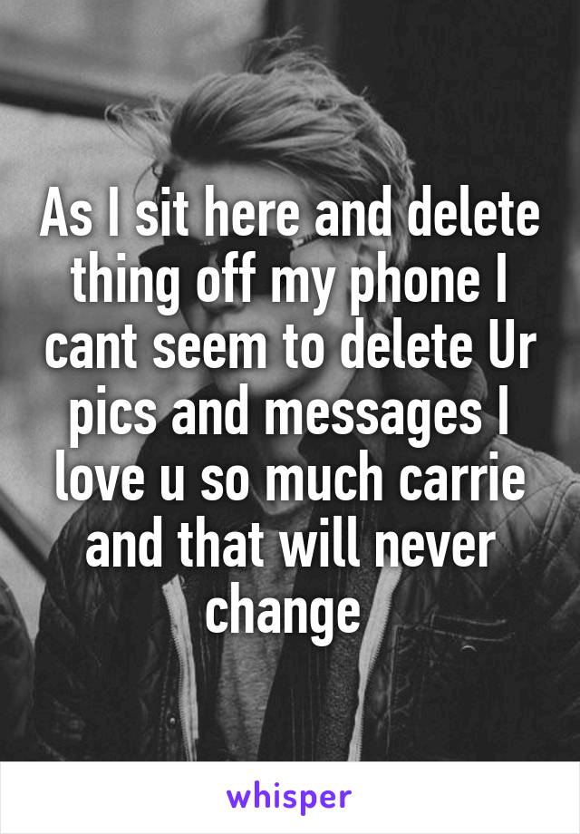 As I sit here and delete thing off my phone I cant seem to delete Ur pics and messages I love u so much carrie and that will never change 