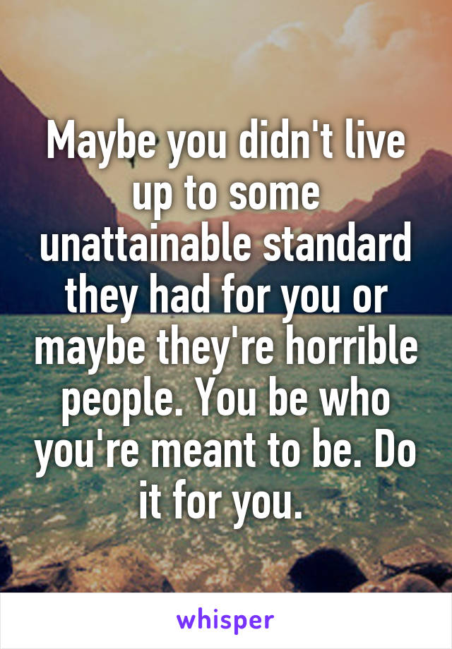 Maybe you didn't live up to some unattainable standard they had for you or maybe they're horrible people. You be who you're meant to be. Do it for you. 