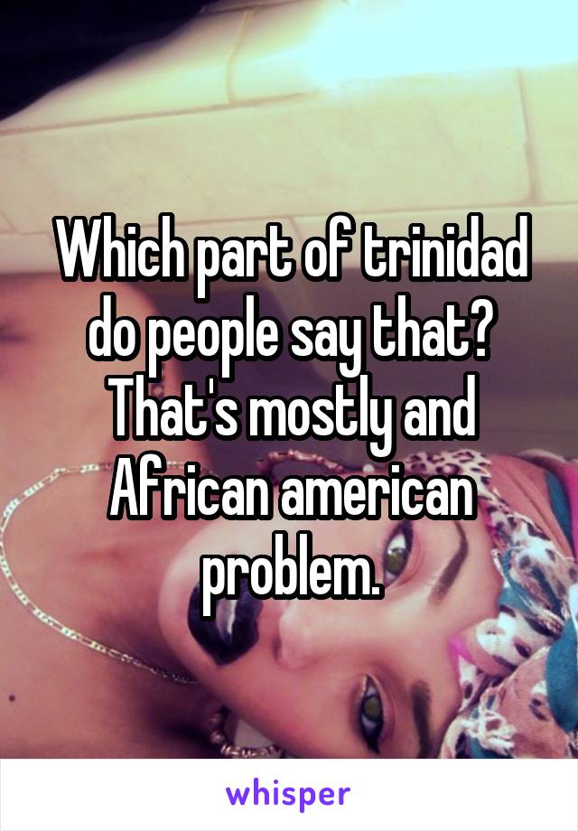 Which part of trinidad do people say that? That's mostly and African american problem.