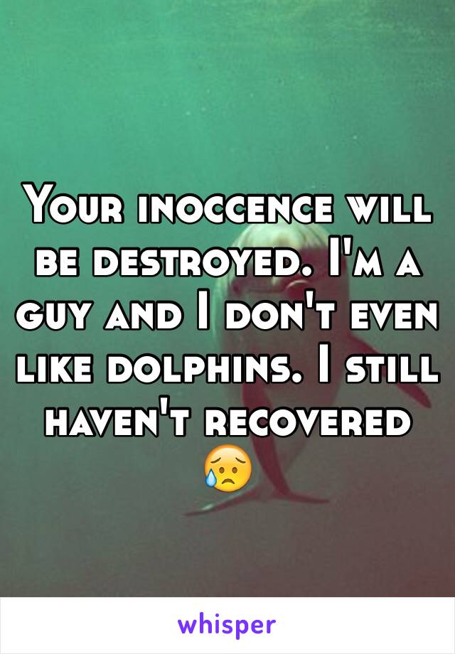 Your inoccence will be destroyed. I'm a guy and I don't even like dolphins. I still haven't recovered 😥